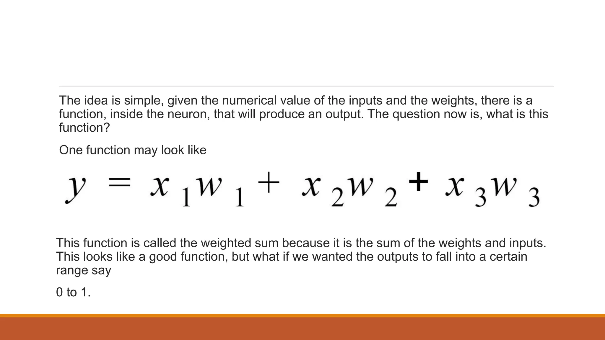 The idea is simple, given the numerical value of the inputs and the weights, there is a
function, inside the neuron, that will produce an output. The question now is, what is this
function?
One function may look like
This function is called the weighted sum because it is the sum of the weights and inputs.
This looks like a good function, but what if we wanted the outputs to fall into a certain
range say
0 to 1.
 
