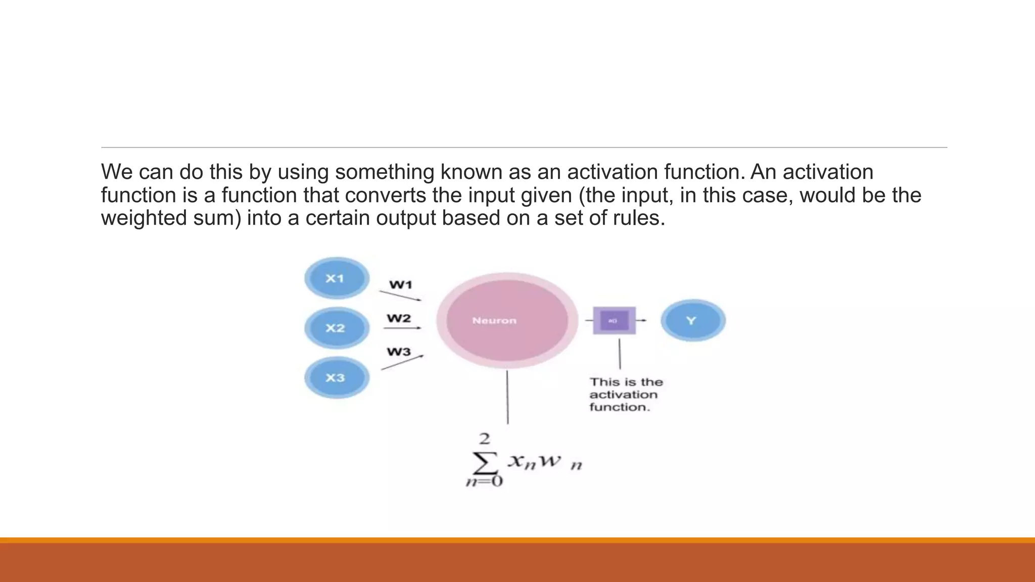 We can do this by using something known as an activation function. An activation
function is a function that converts the input given (the input, in this case, would be the
weighted sum) into a certain output based on a set of rules.
 