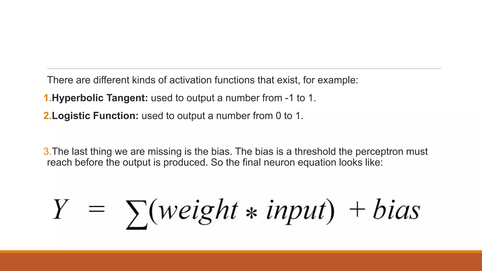 There are different kinds of activation functions that exist, for example:
1.Hyperbolic Tangent: used to output a number from -1 to 1.
2.Logistic Function: used to output a number from 0 to 1.
3.The last thing we are missing is the bias. The bias is a threshold the perceptron must
reach before the output is produced. So the final neuron equation looks like:
 