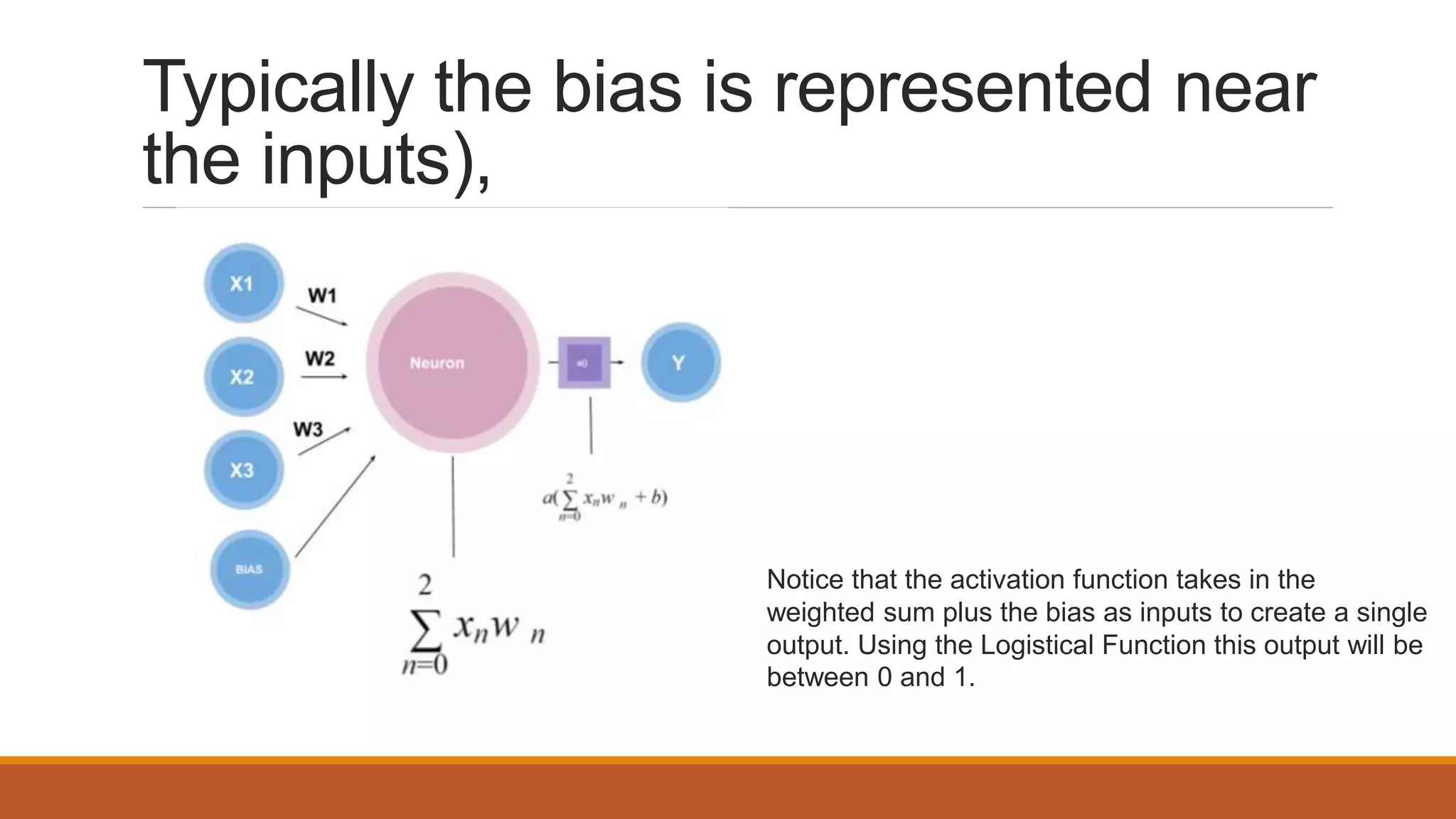 Typically the bias is represented near
the inputs),
Notice that the activation function takes in the
weighted sum plus the bias as inputs to create a single
output. Using the Logistical Function this output will be
between 0 and 1.
 