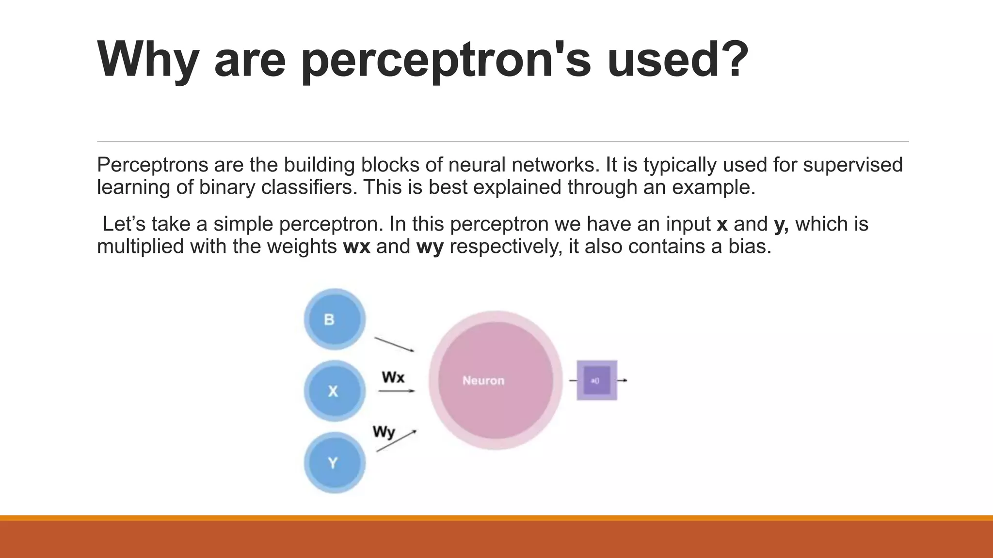 Why are perceptron's used?
Perceptrons are the building blocks of neural networks. It is typically used for supervised
learning of binary classifiers. This is best explained through an example.
Let’s take a simple perceptron. In this perceptron we have an input x and y, which is
multiplied with the weights wx and wy respectively, it also contains a bias.
 