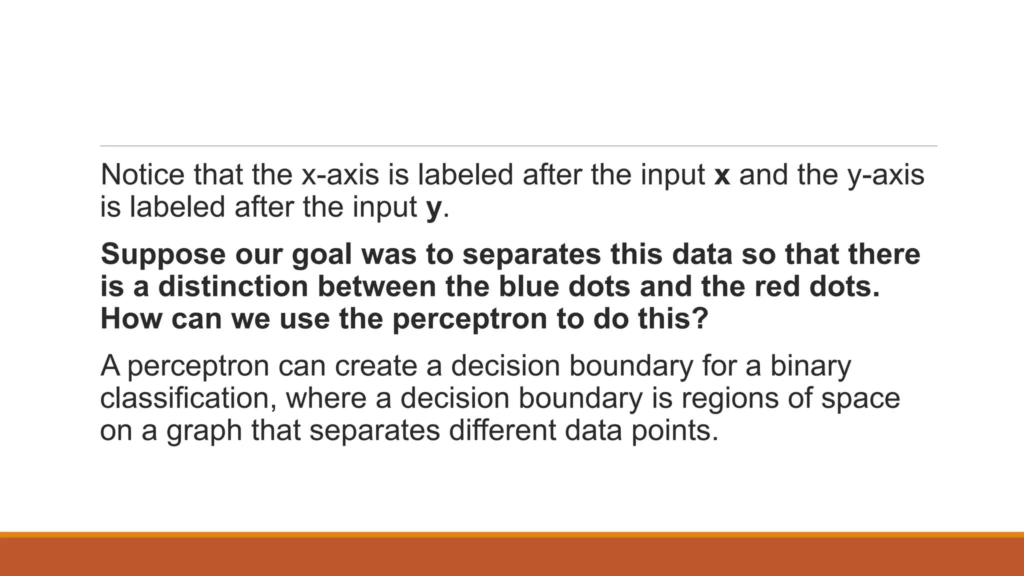 Notice that the x-axis is labeled after the input x and the y-axis
is labeled after the input y.
Suppose our goal was to separates this data so that there
is a distinction between the blue dots and the red dots.
How can we use the perceptron to do this?
A perceptron can create a decision boundary for a binary
classification, where a decision boundary is regions of space
on a graph that separates different data points.
 