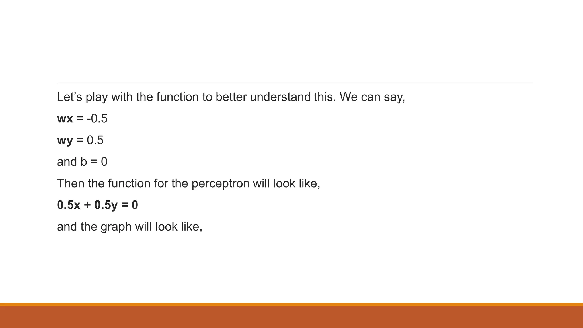 Let’s play with the function to better understand this. We can say,
wx = -0.5
wy = 0.5
and b = 0
Then the function for the perceptron will look like,
0.5x + 0.5y = 0
and the graph will look like,
 