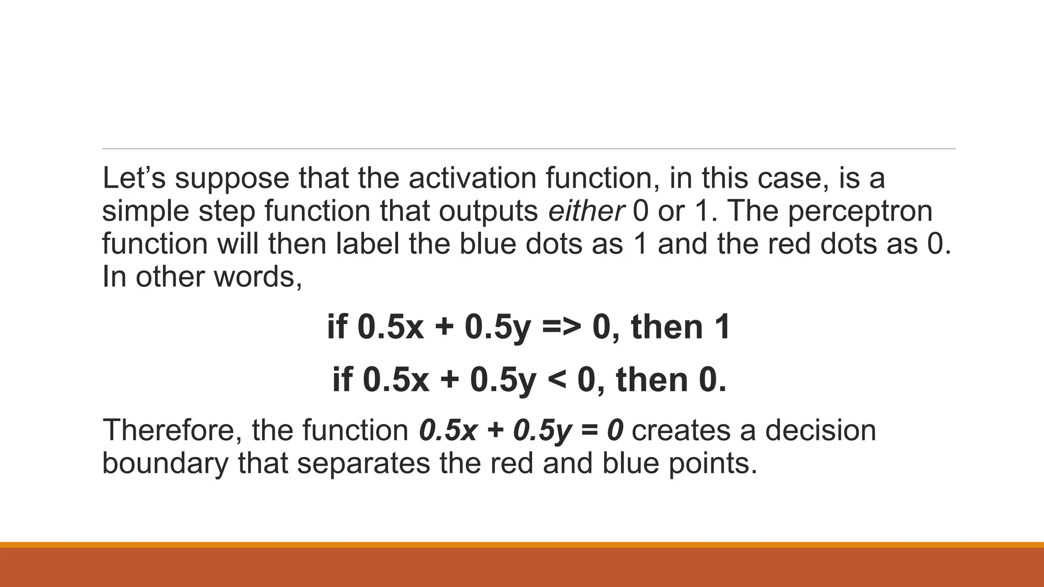 Let’s suppose that the activation function, in this case, is a
simple step function that outputs either 0 or 1. The perceptron
function will then label the blue dots as 1 and the red dots as 0.
In other words,
if 0.5x + 0.5y => 0, then 1
if 0.5x + 0.5y < 0, then 0.
Therefore, the function 0.5x + 0.5y = 0 creates a decision
boundary that separates the red and blue points.
 