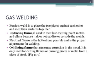 GAS WELDING
• Fusion weld is to place the two pieces against each other
and melt their surfaces together.
• Reducing flame is used to melt low-melting-point metals
and alloys because it does not oxidize or corrode the metals.
• Neutral flame is the hottest one possible and is the proper
adjustment for welding.
• Oxidizing flame that can cause corrosion in the metal. It is
only used for cutting flames or burning pieces of metal from a
piece of stock. (Fig 14-9)
10
 