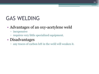 GAS WELDING
• Advantages of an oxy-acetylene weld
▫ inexpensive
▫ requires very little specialized equipment.
• Disadvantages
▫ any traces of carbon left in the weld will weaken it.
11
 