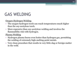 GAS WELDING
Oxygen-Hydrogen Welding
• The oxygen-hydrogen torch can reach temperatures much higher
than the oxy-acetylene torch.
• More expensive than oxy-acetylene welding and involves the
flammability risk with hydrogen.
Plasma Welding
• Hydrogen plasma burns even hotter than hydrogen gas, permitting
the welding of extremely high-melting-point metals.
• Very clean procedure that results in very little slag or foreign matter
in the weld.
12
 