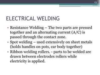 ELECTRICAL WELDING
• Resistance Welding – The two parts are pressed
together and an alternating current (A/C) is
passed through the contact zone.
• Spot welding – used extensively on sheet metals
(holds handles on pots, car body together)
• Ribbon welding rollers. - parts to be welded are
drawn between electrodes rollers while
electricity is applied.
13
 