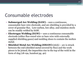 Consumable electrodes
• Submerged Arc Welding (SAW) – uses a continuous,
consumable bare wire electrode, and arc shielding is provided by a
cover of granular flux. Low-carbon, low alloy, and stainless steels
can be readily welded by SAW.
• Electrogas Welding (EGW) – uses a continuous consumable
electrode (either flux-cored wire or bare wire with externally
supplied shielding gases) and molding shoes to contain the molten
metal.
• Shielded Metal Arc Welding (SMAW) (stick) – arc is struck
between the rod (shielded metal covered by flux) and the work
pieces to be joined, the impurities rise to the top of the weld in the
form of slag (18-19a, handout pg. 40)
17
 