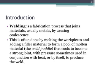 Introduction
• Welding is a fabrication process that joins
materials, usually metals, by causing
coalescence.
• This is often done by melting the workpieces and
adding a filler material to form a pool of molten
material (the weld puddle) that cools to become
a strong joint, with pressure sometimes used in
conjunction with heat, or by itself, to produce
the weld.
2
 