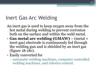 Inert Gas Arc Welding
An inert gas is used to keep oxygen away from the
hot metal during welding to prevent corrosion
both on the surface and within the weld metal.
• Gas metal arc welding (GMAW) – (metal +
inert gas) electrode is continuously fed through
the welding gun and is shielded by an inert gas
(figure 18-18c).
• Easily converted for
▫ automatic welding machines, computer controlled
welding machines, and robotics control.
21
 