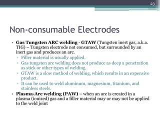 Non-consumable Electrodes
• Gas Tungsten ARC welding - GTAW (Tungsten inert gas, a.k.a.
TIG) – Tungsten electrode not consumed, but surrounded by an
inert gas and produces an arc.
▫ Filler material is usually applied.
▫ Gas tungsten arc welding does not produce as deep a penetration
as stick or other types of welding.
▫ GTAW is a slow method of welding, which results in an expensive
product.
▫ It can be used to weld aluminum, magnesium, titanium, and
stainless steels.
• Plasma-Arc welding (PAW) – when an arc is created in a
plasma (ionized) gas and a filler material may or may not be applied
to the weld joint
23
 