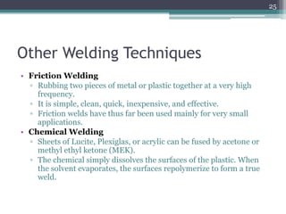 Other Welding Techniques
• Friction Welding
▫ Rubbing two pieces of metal or plastic together at a very high
frequency.
▫ It is simple, clean, quick, inexpensive, and effective.
▫ Friction welds have thus far been used mainly for very small
applications.
• Chemical Welding
▫ Sheets of Lucite, Plexiglas, or acrylic can be fused by acetone or
methyl ethyl ketone (MEK).
▫ The chemical simply dissolves the surfaces of the plastic. When
the solvent evaporates, the surfaces repolymerize to form a true
weld.
25
 
