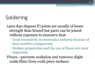 Soldering
(400-840 degrees F) joints are usually of lesser
strength than brazed but parts can be joined
without exposure to excessive heat
▫ Used extensively in electronics industry because of
heat sensitive components
▫ Surface preparation and the use of fluxes are most
important
Fluxes –prevents oxidation and removes slight
oxide films from work piece surfaces
27
 