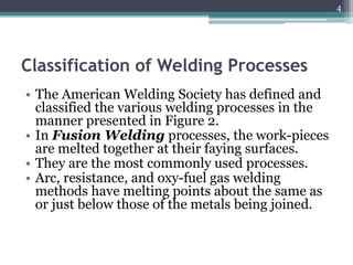 Classification of Welding Processes
• The American Welding Society has defined and
classified the various welding processes in the
manner presented in Figure 2.
• In Fusion Welding processes, the work-pieces
are melted together at their faying surfaces.
• They are the most commonly used processes.
• Arc, resistance, and oxy-fuel gas welding
methods have melting points about the same as
or just below those of the metals being joined.
4
 
