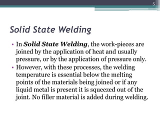 Solid State Welding
• In Solid State Welding, the work-pieces are
joined by the application of heat and usually
pressure, or by the application of pressure only.
• However, with these processes, the welding
temperature is essential below the melting
points of the materials being joined or if any
liquid metal is present it is squeezed out of the
joint. No filler material is added during welding.
5
 