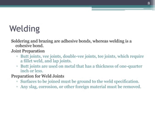 Welding
Soldering and brazing are adhesive bonds, whereas welding is a
cohesive bond.
Joint Preparation
▫ Butt joints, vee joints, double-vee joints, tee joints, which require
a fillet weld, and lap joints.
▫ Butt joints are used on metal that has a thickness of one-quarter
inch or less.
Preparation for Weld Joints
▫ Surfaces to be joined must be ground to the weld specification.
▫ Any slag, corrosion, or other foreign material must be removed.
8
 