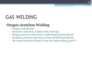 GAS WELDING
Oxygen-Acetylene Welding
▫ Oxygen tank (green)
▫ Acetylene tank (red, or black with a red top)
▫ Oxygen pressure valves have a right-hand internal thread
▫ Acetylene pressure valve has an external left-hand thread.
▫ An oxygen-acetylene flame is very hot, approaching 3500°F.
9
 