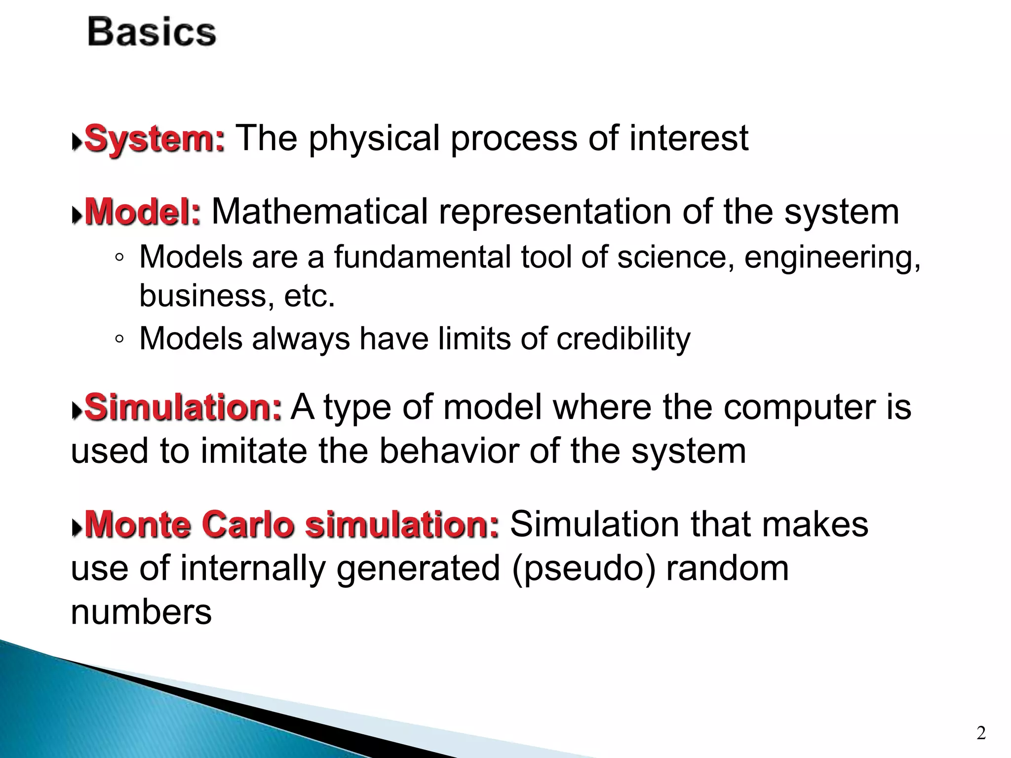 System: The physical process of interest
Model: Mathematical representation of the system
◦ Models are a fundamental tool of science, engineering,
business, etc.
◦ Models always have limits of credibility
Simulation: A type of model where the computer is
used to imitate the behavior of the system
Monte Carlo simulation: Simulation that makes
use of internally generated (pseudo) random
numbers
2
 