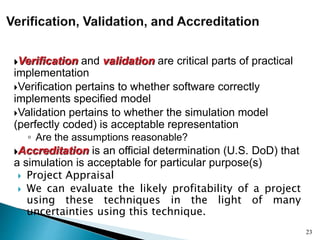 Verification and validation are critical parts of practical
implementation
Verification pertains to whether software correctly
implements specified model
Validation pertains to whether the simulation model
(perfectly coded) is acceptable representation
◦ Are the assumptions reasonable?
Accreditation is an official determination (U.S. DoD) that
a simulation is acceptable for particular purpose(s)
 Project Appraisal
 We can evaluate the likely profitability of a project
using these techniques in the light of many
uncertainties using this technique.
23
 