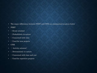 • The major differences between PERT and CPM are summarized as given below
• PERT
• Event oriented
• Probabilistic in nature
• Concerned with time
• Used for new projects
• CPM
• Activity oriented
• Deterministic in nature
• Concerned with time and cost
• Used for repetitive projects
 