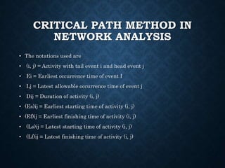 CRITICAL PATH METHOD IN
NETWORK ANALYSIS
• The notations used are
• (i, j) = Activity with tail event i and head event j
• Ei = Earliest occurrence time of event I
• Lj = Latest allowable occurrence time of event j
• Dij = Duration of activity (i, j)
• (Es)ij = Earliest starting time of activity (i, j)
• (Ef)ij = Earliest finishing time of activity (i, j)
• (Ls)ij = Latest starting time of activity (i, j)
• (Lf)ij = Latest finishing time of activity (i, j)
 