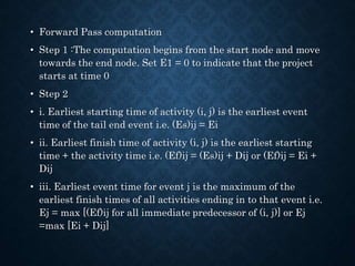 • Forward Pass computation
• Step 1 :The computation begins from the start node and move
towards the end node. Set E1 = 0 to indicate that the project
starts at time 0
• Step 2
• i. Earliest starting time of activity (i, j) is the earliest event
time of the tail end event i.e. (Es)ij = Ei
• ii. Earliest finish time of activity (i, j) is the earliest starting
time + the activity time i.e. (Ef)ij = (Es)ij + Dij or (Ef)ij = Ei +
Dij
• iii. Earliest event time for event j is the maximum of the
earliest finish times of all activities ending in to that event i.e.
Ej = max [(Ef)ij for all immediate predecessor of (i, j)] or Ej
=max [Ei + Dij]
 
