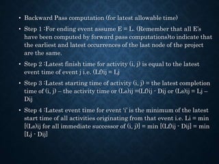 • Backward Pass computation (for latest allowable time)
• Step 1 :For ending event assume E = L. (Remember that all E’s
have been computed by forward pass computations)to indicate that
the earliest and latest occurrences of the last node of the project
are the same.
• Step 2 :Latest finish time for activity (i, j) is equal to the latest
event time of event j i.e. (Lf)ij = Lj
• Step 3 :Latest starting time of activity (i, j) = the latest completion
time of (i, j) – the activity time or (Ls)ij =(Lf)ij - Dij or (Ls)ij = Lj –
Dij
• Step 4 :Latest event time for event ‘i’ is the minimum of the latest
start time of all activities originating from that event i.e. Li = min
[(Ls)ij for all immediate successor of (i, j)] = min [(Lf)ij - Dij] = min
[Lj - Dij]
 