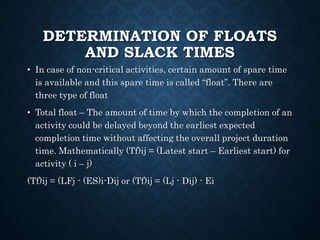 DETERMINATION OF FLOATS
AND SLACK TIMES
• In case of non-critical activities, certain amount of spare time
is available and this spare time is called “float”. There are
three type of float
• Total float – The amount of time by which the completion of an
activity could be delayed beyond the earliest expected
completion time without affecting the overall project duration
time. Mathematically (Tf)ij = (Latest start – Earliest start) for
activity ( i – j)
(Tf)ij = (LFj - (ES)i-Dij or (Tf)ij = (Lj - Dij) - Ei
 