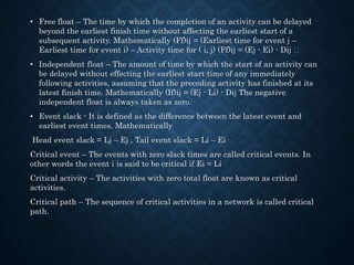 • Free float – The time by which the completion of an activity can be delayed
beyond the earliest finish time without affecting the earliest start of a
subsequent activity. Mathematically (Ff)ij = (Earliest time for event j –
Earliest time for event i) – Activity time for ( i, j) (Ff)ij = (Ej - Ei) - Dij
• Independent float – The amount of time by which the start of an activity can
be delayed without effecting the earliest start time of any immediately
following activities, assuming that the preceding activity has finished at its
latest finish time. Mathematically (If)ij = (Ej - Li) - Dij The negative
independent float is always taken as zero.
• Event slack - It is defined as the difference between the latest event and
earliest event times. Mathematically
Head event slack = Lj – Ej , Tail event slack = Li – Ei
Critical event – The events with zero slack times are called critical events. In
other words the event i is said to be critical if Ei = Li
Critical activity – The activities with zero total float are known as critical
activities.
Critical path – The sequence of critical activities in a network is called critical
path.
 