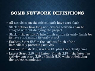 SOME NETWORK DEFINITIONS
• All activities on the critical path have zero slack
• Slack defines how long non-critical activities can be
delayed without delaying the project
• Slack = the activity’s late finish minus its early finish (or
its late start minus its early start)
• Earliest Start (ES) = the earliest finish of the
immediately preceding activity
• Earliest Finish (EF) = is the ES plus the activity time
• Latest Start (LS) and Latest Finish (LF) = the latest an
activity can start (LS) or finish (LF) without delaying
the project completion
 