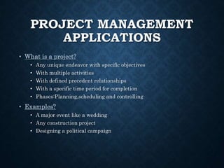 PROJECT MANAGEMENT
APPLICATIONS
• What is a project?
• Any unique endeavor with specific objectives
• With multiple activities
• With defined precedent relationships
• With a specific time period for completion
• Phases:Planning,scheduling and controlling
• Examples?
• A major event like a wedding
• Any construction project
• Designing a political campaign
 