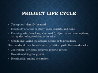 PROJECT LIFE CYCLE
• Conception: identify the need
• Feasibility analysis or study: costs benefits, and risks
• Planning: who, how long, what to do?, objective and assumptions,
listing the tasks, cost/time estimation
• Scheduling: laying the activity according to precedence
Start and end time for each activity, critical path, floats and slacks
• Controlling: periodical progress reports, review
• Execution: doing the project
• Termination: ending the project
 
