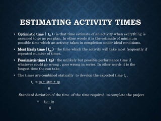 ESTIMATING ACTIVITY TIMES
• Optimistic time ( t0 ) : is that time estimate of an activity when everything is
assumed to go as per plan. In other words it is the estimate of minimum
possible time which an activity takes in completion under ideal conditions.
• Most likely time ( tm ) : the time which the activity will take most frequently if
repeated number of times.
• Pessimistic time ( tp) : the unlikely but possible performance time if
whatever could go wrong , goes wrong in series. In other words it is the
longest time the can take.
• The times are combined statically to develop the expected time te .
te = to + 4tm + tp
6
Standard deviation of the time of the time required to complete the project
= tp - to
6
 