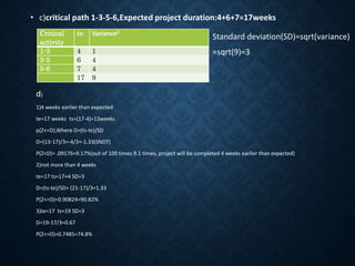 • c)critical path 1-3-5-6,Expected project duration:4+6+7=17weeks
Critical
activity
te Variance2
1-3 4 1
3-5 6 4
5-6 7 4
17 9
Standard deviation(SD)=sqrt(variance)
=sqrt(9)=3
d)
1)4 weeks earlier than expected
te=17 weeks ts=(17-4)=13weeks
p(Z<=D),Where D=(ts-te)/SD
D=(13-17)/3=-4/3=-1.33(SNDT)
P(Z<D)= .09176=9.17%(out of 100 times 9.1 times, project will be completed 4 weeks earlier than expected)
2)not more than 4 weeks
te=17 ts=17+4 SD=3
D=(ts-te)/SD= (21-17)/3=1.33
P(Z<=D)=0.90824=90.82%
3)te=17 ts=19 SD=3
D=19-17/3=0.67
P(Z<=D)=0.7485=74.8%
 