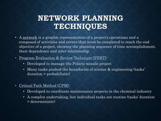 NETWORK PLANNING
TECHNIQUES
• A network is a graphic representation of a project’s operations and a
composed of activities and events that must be completed to reach the end
objective of a project, showing the planning sequence of time accomplishment,
their dependence and inter-relationship
• Program Evaluation & Review Technique (PERT):
• Developed to manage the Polaris missile project
• Many tasks pushed the boundaries of science & engineering (tasks’
duration = probabilistic)
• Critical Path Method (CPM):
• Developed to coordinate maintenance projects in the chemical industry
• A complex undertaking, but individual tasks are routine (tasks’ duration
= deterministic)
 