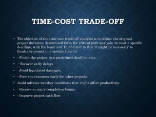 TIME-COST TRADE-OFF
• The objective of the time-cost trade-off analysis is to reduce the original
project duration, determined form the critical path analysis, to meet a specific
deadline, with the least cost. In addition to that it might be necessary to
finish the project in a specific time to:
• - Finish the project in a predefined deadline date.
• - Recover early delays.
• - Avoid liquidated damages.
• - Free key resources early for other projects.
• Avoid adverse weather conditions that might affect productivity.
• - Receive an early completion-bonus.
• - Improve project cash flow
 