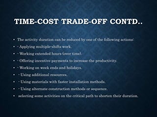 TIME-COST TRADE-OFF CONTD..
• The activity duration can be reduced by one of the following actions:
• - Applying multiple-shifts work.
• - Working extended hours (over time).
• - Offering incentive payments to increase the productivity.
• - Working on week ends and holidays.
• - Using additional resources.
• - Using materials with faster installation methods.
• - Using alternate construction methods or sequence.
• selecting some activities on the critical path to shorten their duration.
 