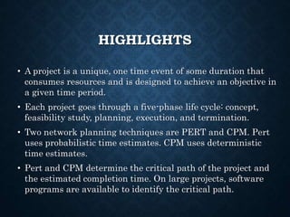HIGHLIGHTS
• A project is a unique, one time event of some duration that
consumes resources and is designed to achieve an objective in
a given time period.
• Each project goes through a five-phase life cycle: concept,
feasibility study, planning, execution, and termination.
• Two network planning techniques are PERT and CPM. Pert
uses probabilistic time estimates. CPM uses deterministic
time estimates.
• Pert and CPM determine the critical path of the project and
the estimated completion time. On large projects, software
programs are available to identify the critical path.
 