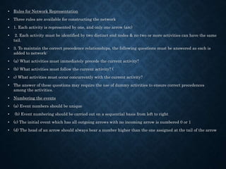 • Rules for Network Representation
• Three rules are available for constructing the network
• 1. Each activity is represented by one, and only one arrow (arc)
• 2. Each activity must be identified by two distinct end nodes & no two or more activities can have the same
tail.
• 3. To maintain the correct precedence relationships, the following questions must be answered as each is
added to network:
• (a) What activities must immediately precede the current activity?
• (b) What activities must follow the current activity? (
• c) What activities must occur concurrently with the current activity?
• The answer of these questions may require the use of dummy activities to ensure correct precedences
among the activities.
• Numbering the events
• (a) Event numbers should be unique
• (b) Event numbering should be carried out on a sequential basis from left to right
• (c) The initial event which has all outgoing arrows with no incoming arrow is numbered 0 or 1
• (d) The head of an arrow should always bear a number higher than the one assigned at the tail of the arrow
 