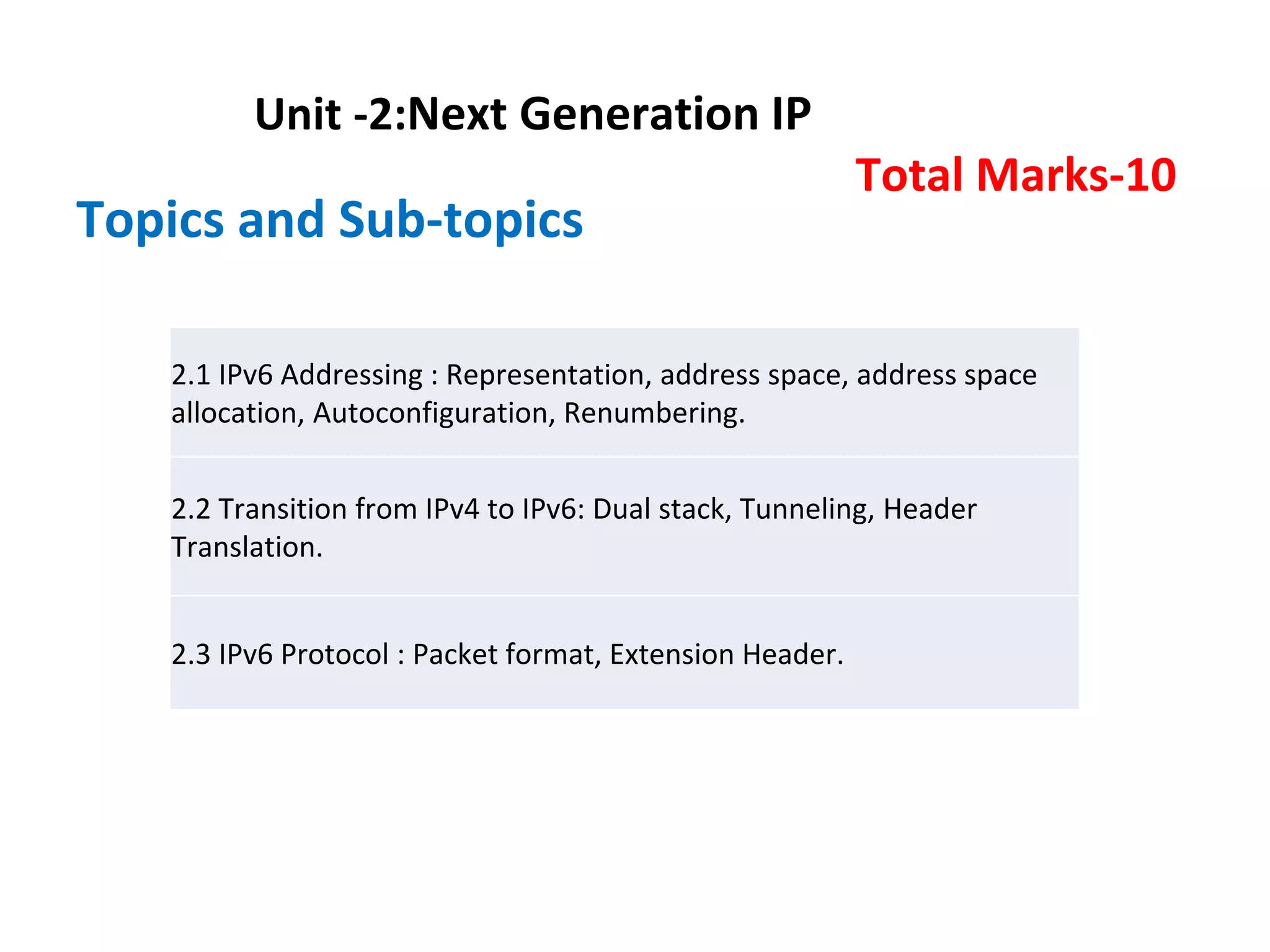 Unit -2:Next Generation IP
Total Marks-10
Topics and Sub-topics
2.1 IPv6 Addressing : Representation, address space, address space
allocation, Autoconfiguration, Renumbering.
2.2 Transition from IPv4 to IPv6: Dual stack, Tunneling, Header
Translation.
2.3 IPv6 Protocol : Packet format, Extension Header.
 