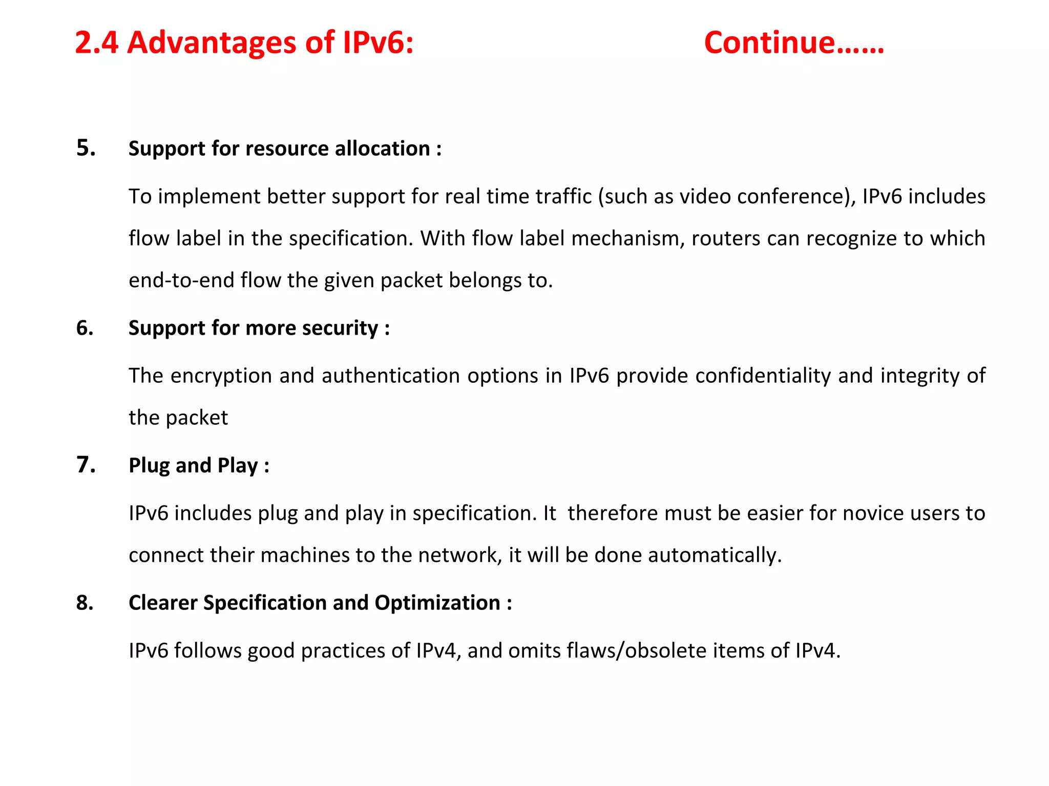 2.4 Advantages of IPv6: Continue……
5. Support for resource allocation :
To implement better support for real time traffic (such as video conference), IPv6 includes
flow label in the specification. With flow label mechanism, routers can recognize to which
end-to-end flow the given packet belongs to.
6. Support for more security :
The encryption and authentication options in IPv6 provide confidentiality and integrity of
the packet
7. Plug and Play :
IPv6 includes plug and play in specification. It therefore must be easier for novice users to
connect their machines to the network, it will be done automatically.
8. Clearer Specification and Optimization :
IPv6 follows good practices of IPv4, and omits flaws/obsolete items of IPv4.
 