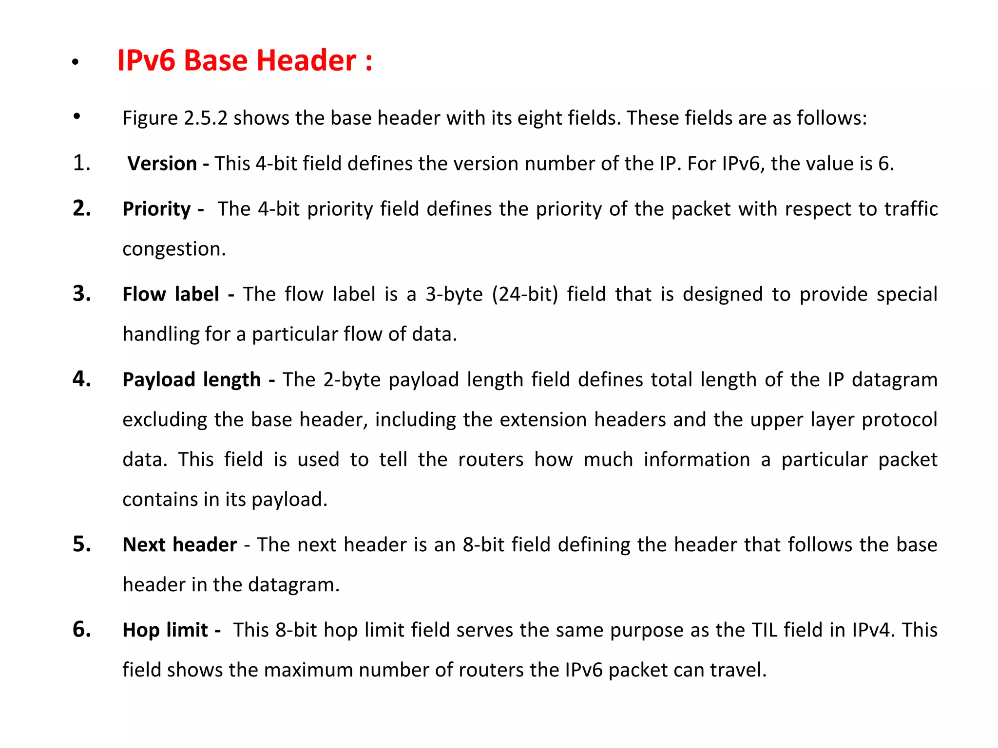 • IPv6 Base Header :
• Figure 2.5.2 shows the base header with its eight fields. These fields are as follows:
1. Version - This 4-bit field defines the version number of the IP. For IPv6, the value is 6.
2. Priority - The 4-bit priority field defines the priority of the packet with respect to traffic
congestion.
3. Flow label - The flow label is a 3-byte (24-bit) field that is designed to provide special
handling for a particular flow of data.
4. Payload length - The 2-byte payload length field defines total length of the IP datagram
excluding the base header, including the extension headers and the upper layer protocol
data. This field is used to tell the routers how much information a particular packet
contains in its payload.
5. Next header - The next header is an 8-bit field defining the header that follows the base
header in the datagram.
6. Hop limit - This 8-bit hop limit field serves the same purpose as the TIL field in IPv4. This
field shows the maximum number of routers the IPv6 packet can travel.
 