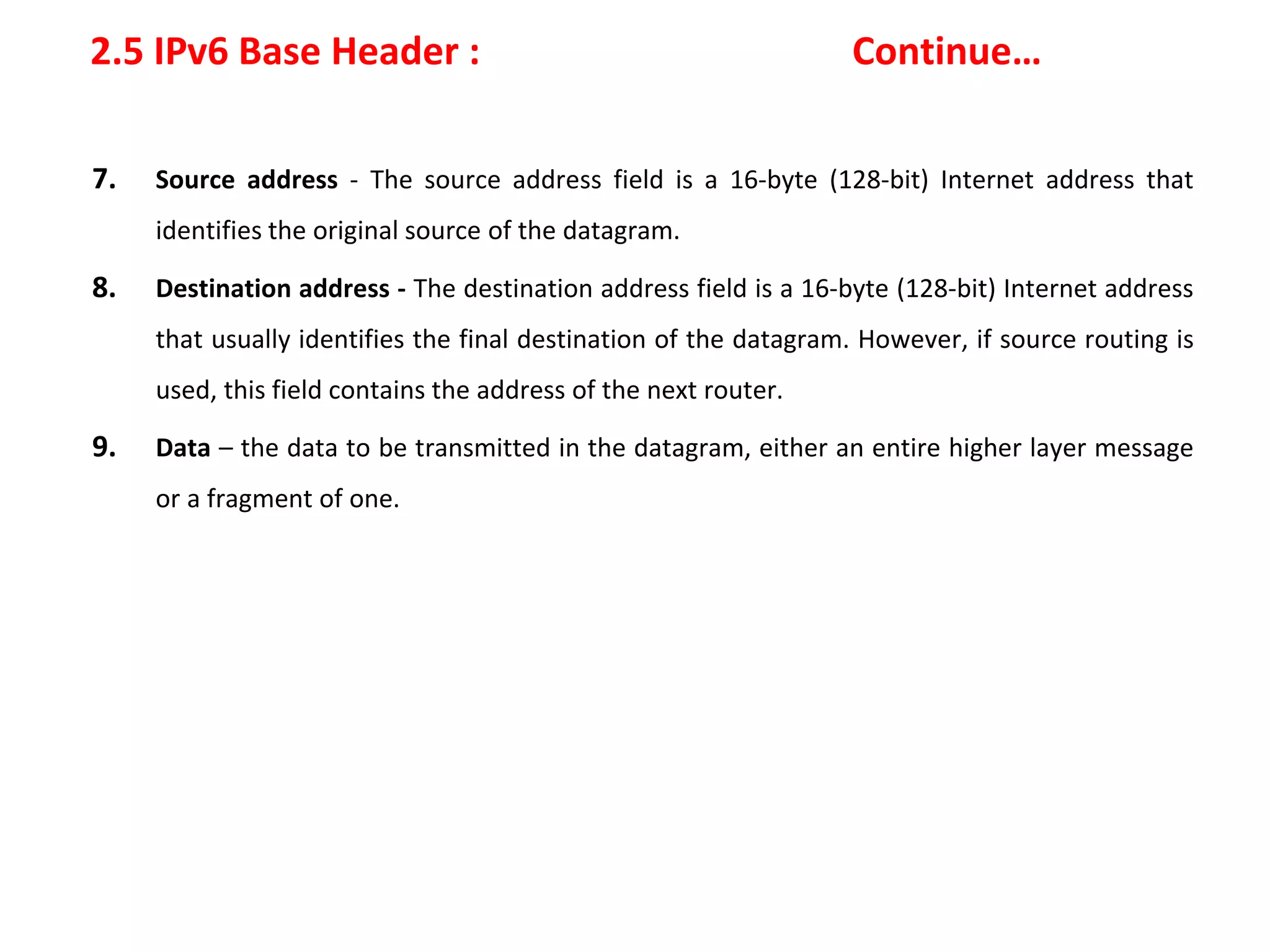 2.5 IPv6 Base Header : Continue…
7. Source address - The source address field is a 16-byte (128-bit) Internet address that
identifies the original source of the datagram.
8. Destination address - The destination address field is a 16-byte (128-bit) Internet address
that usually identifies the final destination of the datagram. However, if source routing is
used, this field contains the address of the next router.
9. Data – the data to be transmitted in the datagram, either an entire higher layer message
or a fragment of one.
 