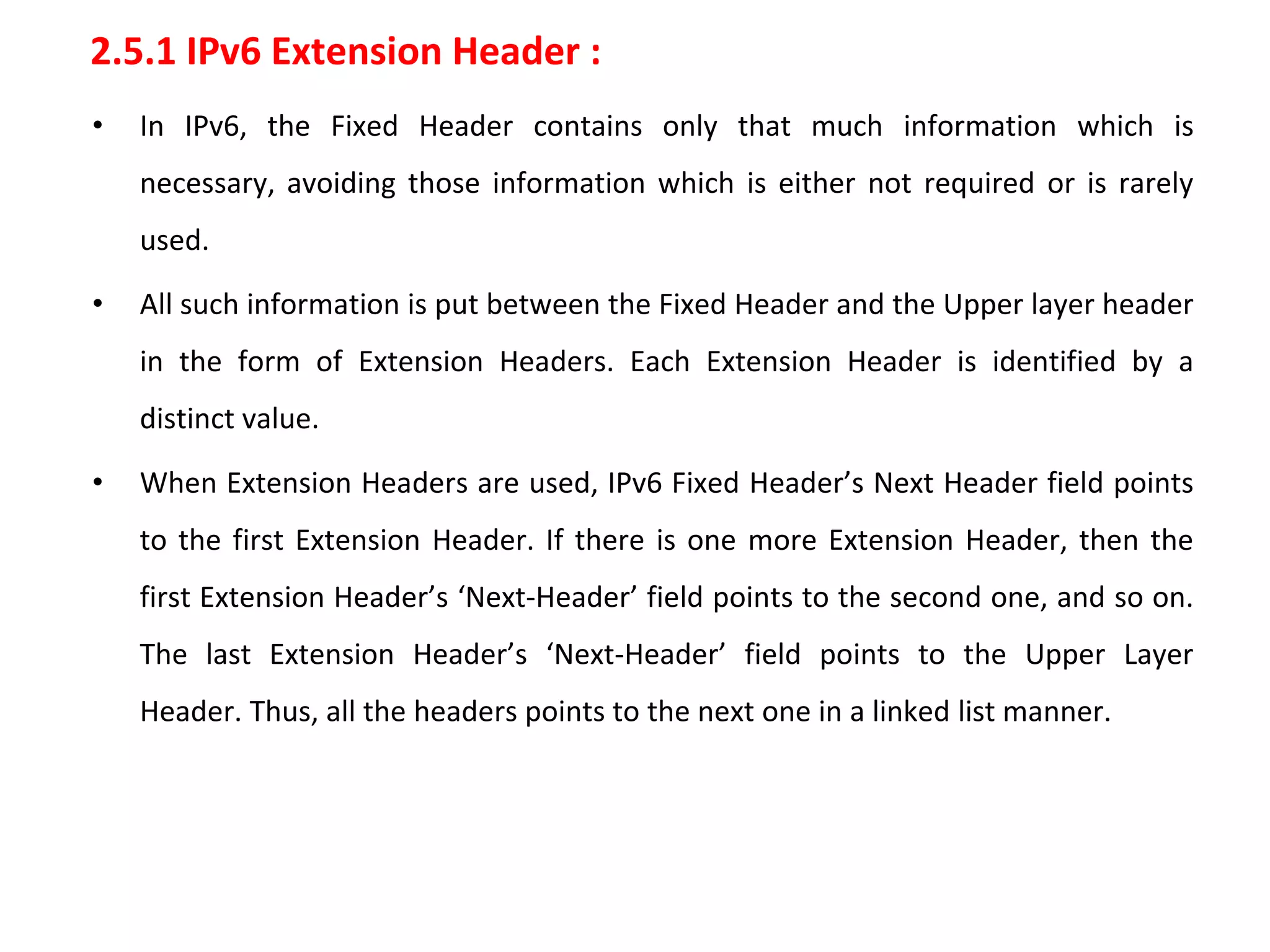 2.5.1 IPv6 Extension Header :
• In IPv6, the Fixed Header contains only that much information which is
necessary, avoiding those information which is either not required or is rarely
used.
• All such information is put between the Fixed Header and the Upper layer header
in the form of Extension Headers. Each Extension Header is identified by a
distinct value.
• When Extension Headers are used, IPv6 Fixed Header’s Next Header field points
to the first Extension Header. If there is one more Extension Header, then the
first Extension Header’s ‘Next-Header’ field points to the second one, and so on.
The last Extension Header’s ‘Next-Header’ field points to the Upper Layer
Header. Thus, all the headers points to the next one in a linked list manner.
 