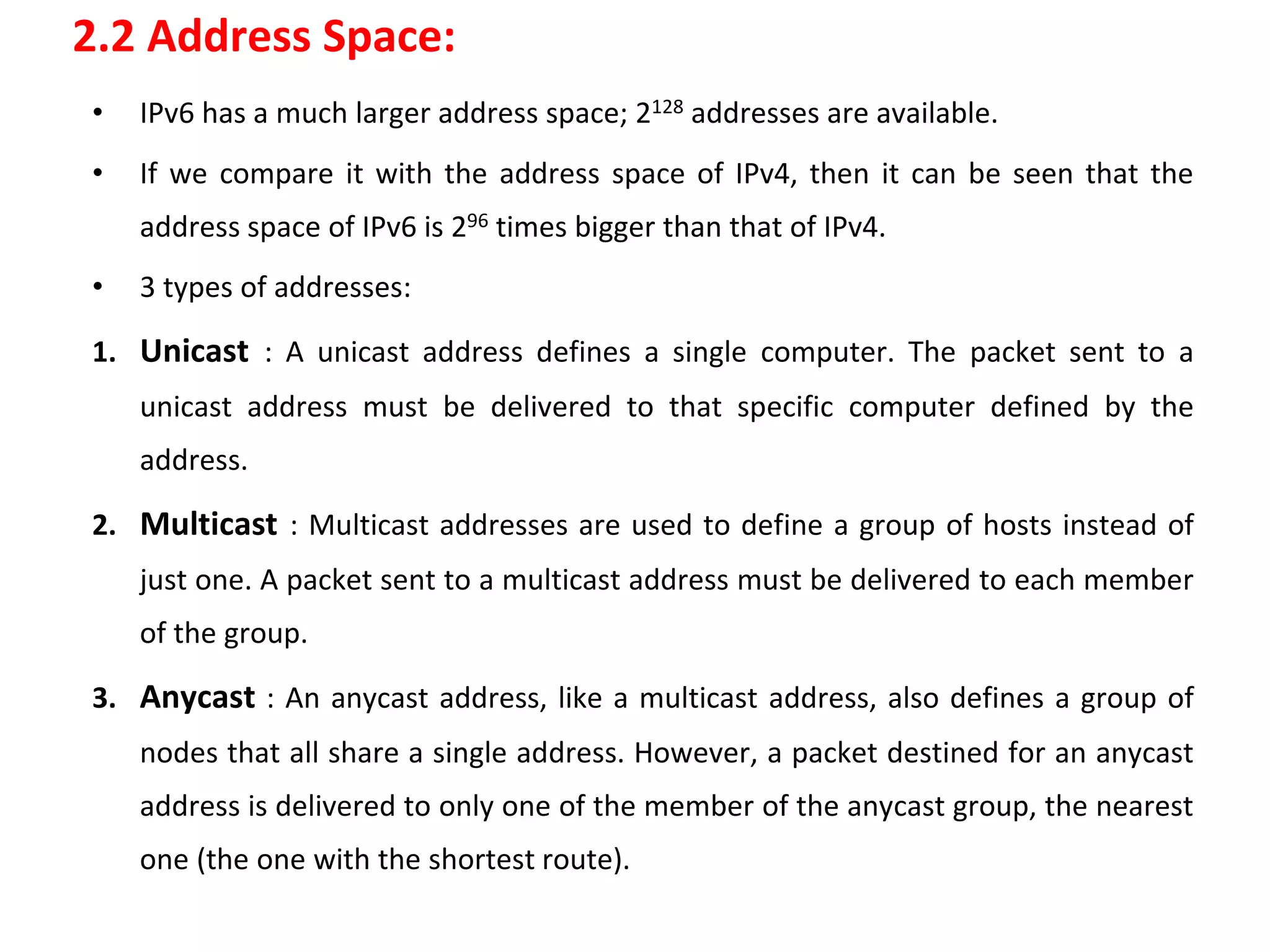 2.2 Address Space:
• IPv6 has a much larger address space; 2128 addresses are available.
• If we compare it with the address space of IPv4, then it can be seen that the
address space of IPv6 is 296 times bigger than that of IPv4.
• 3 types of addresses:
1. Unicast : A unicast address defines a single computer. The packet sent to a
unicast address must be delivered to that specific computer defined by the
address.
2. Multicast : Multicast addresses are used to define a group of hosts instead of
just one. A packet sent to a multicast address must be delivered to each member
of the group.
3. Anycast : An anycast address, like a multicast address, also defines a group of
nodes that all share a single address. However, a packet destined for an anycast
address is delivered to only one of the member of the anycast group, the nearest
one (the one with the shortest route).
 