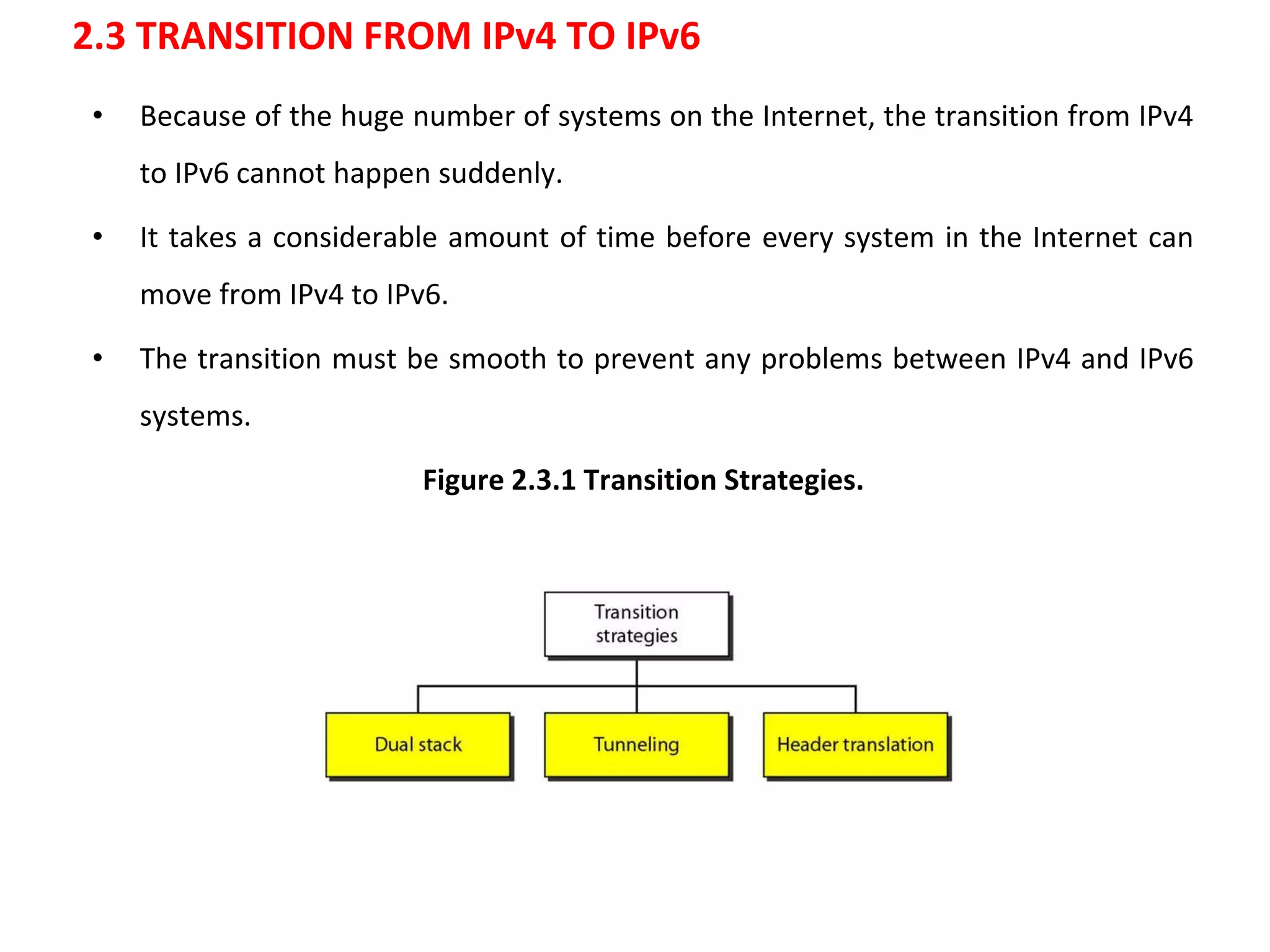 2.3 TRANSITION FROM IPv4 TO IPv6
• Because of the huge number of systems on the Internet, the transition from IPv4
to IPv6 cannot happen suddenly.
• It takes a considerable amount of time before every system in the Internet can
move from IPv4 to IPv6.
• The transition must be smooth to prevent any problems between IPv4 and IPv6
systems.
Figure 2.3.1 Transition Strategies.
 