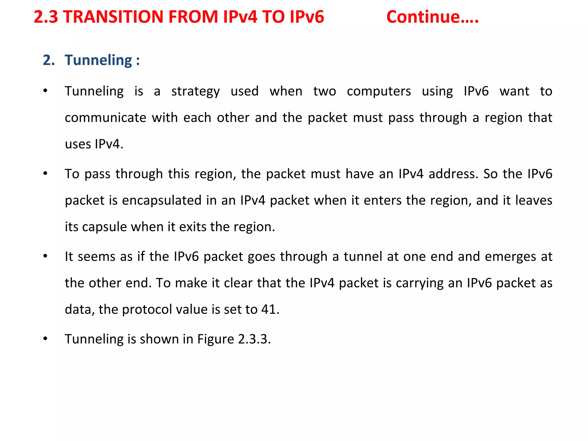 2.3 TRANSITION FROM IPv4 TO IPv6 Continue….
2. Tunneling :
• Tunneling is a strategy used when two computers using IPv6 want to
communicate with each other and the packet must pass through a region that
uses IPv4.
• To pass through this region, the packet must have an IPv4 address. So the IPv6
packet is encapsulated in an IPv4 packet when it enters the region, and it leaves
its capsule when it exits the region.
• It seems as if the IPv6 packet goes through a tunnel at one end and emerges at
the other end. To make it clear that the IPv4 packet is carrying an IPv6 packet as
data, the protocol value is set to 41.
• Tunneling is shown in Figure 2.3.3.
 