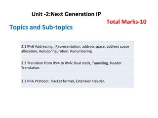 Unit -2:Next Generation IP
Total Marks-10
Topics and Sub-topics
2.1 IPv6 Addressing : Representation, address space, address space
allocation, Autoconfiguration, Renumbering.
2.2 Transition from IPv4 to IPv6: Dual stack, Tunneling, Header
Translation.
2.3 IPv6 Protocol : Packet format, Extension Header.
 