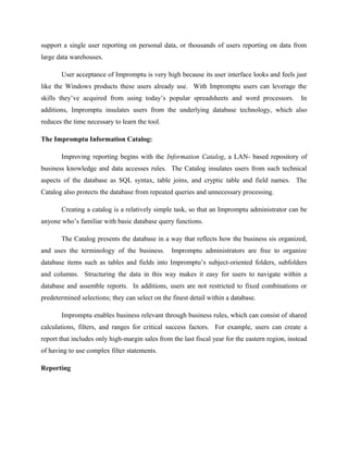 support a single user reporting on personal data, or thousands of users reporting on data from
large data warehouses.
User acceptance of Impromptu is very high because its user interface looks and feels just
like the Windows products these users already use. With Impromptu users can leverage the
skills they’ve acquired from using today’s popular spreadsheets and word processors. In
additions, Impromptu insulates users from the underlying database technology, which also
reduces the time necessary to learn the tool.
The Impromptu Information Catalog:
Improving reporting begins with the Information Catalog, a LAN- based repository of
business knowledge and data accesses rules. The Catalog insulates users from such technical
aspects of the database as SQL syntax, table joins, and cryptic table and field names. The
Catalog also protects the database from repeated queries and unnecessary processing.
Creating a catalog is a relatively simple task, so that an Impromptu administrator can be
anyone who’s familiar with basic database query functions.
The Catalog presents the database in a way that reflects how the business sis organized,
and uses the terminology of the business. Impromptu administrators are free to organize
database items such as tables and fields into Impromptu’s subject-oriented folders, subfolders
and columns. Structuring the data in this way makes it easy for users to navigate within a
database and assemble reports. In additions, users are not restricted to fixed combinations or
predetermined selections; they can select on the finest detail within a database.
Impromptu enables business relevant through business rules, which can consist of shared
calculations, filters, and ranges for critical success factors. For example, users can create a
report that includes only high-margin sales from the last fiscal year for the eastern region, instead
of having to use complex filter statements.
Reporting
 